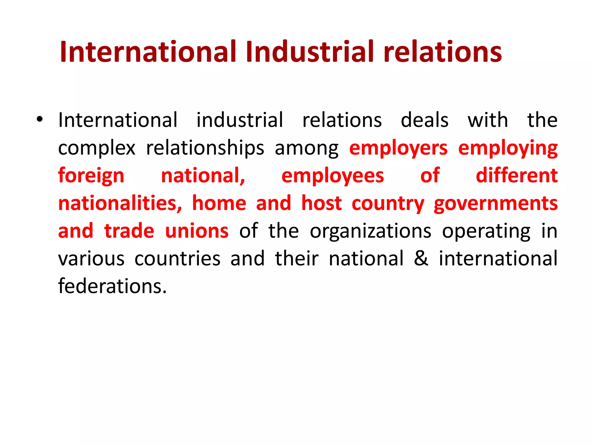 International Industrial relations
• International industrial relations deals with the
complex relationships among employers employing
foreign national, employees of different
nationalities, home and host country governments
and trade unions of the organizations operating in
various countries and their national & international
federations.
 