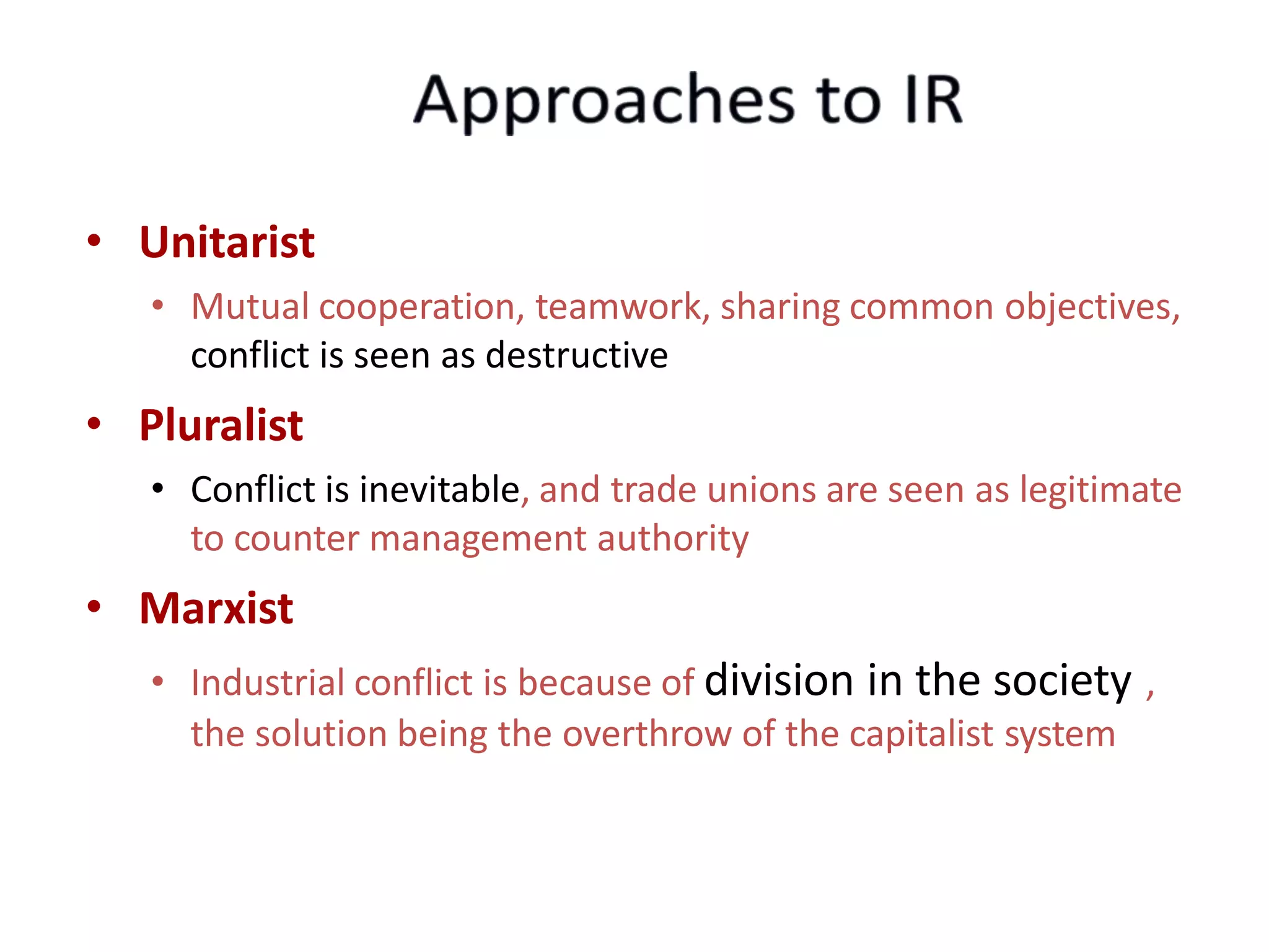 • Unitarist
• Mutual cooperation, teamwork, sharing common objectives,
conflict is seen as destructive
• Pluralist
• Conflict is inevitable, and trade unions are seen as legitimate
to counter management authority
• Marxist
• Industrial conflict is because of division in the society ,
the solution being the overthrow of the capitalist system
 