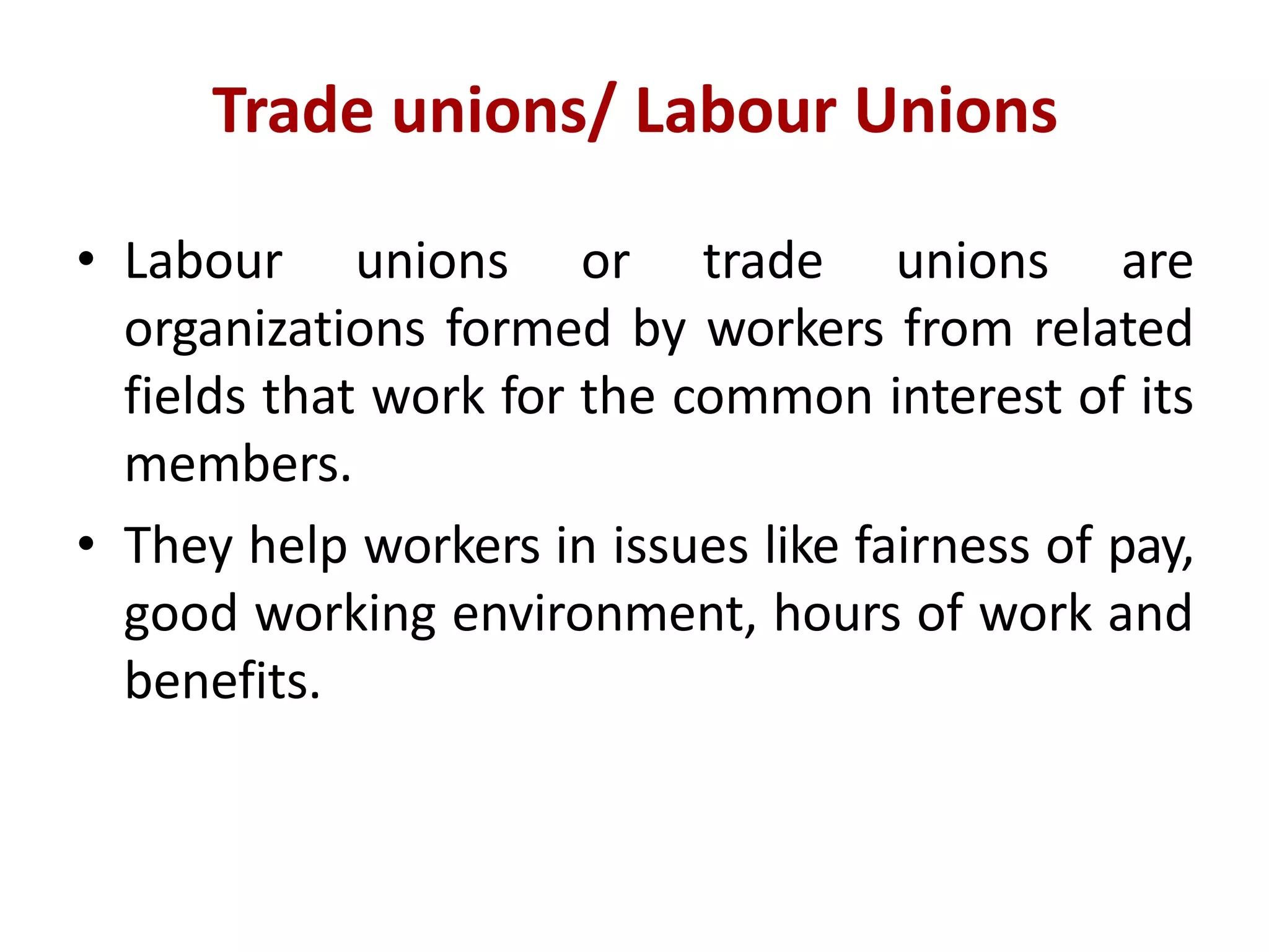 Trade unions/ Labour Unions
• Labour unions or trade unions are
organizations formed by workers from related
fields that work for the common interest of its
members.
• They help workers in issues like fairness of pay,
good working environment, hours of work and
benefits.
 
