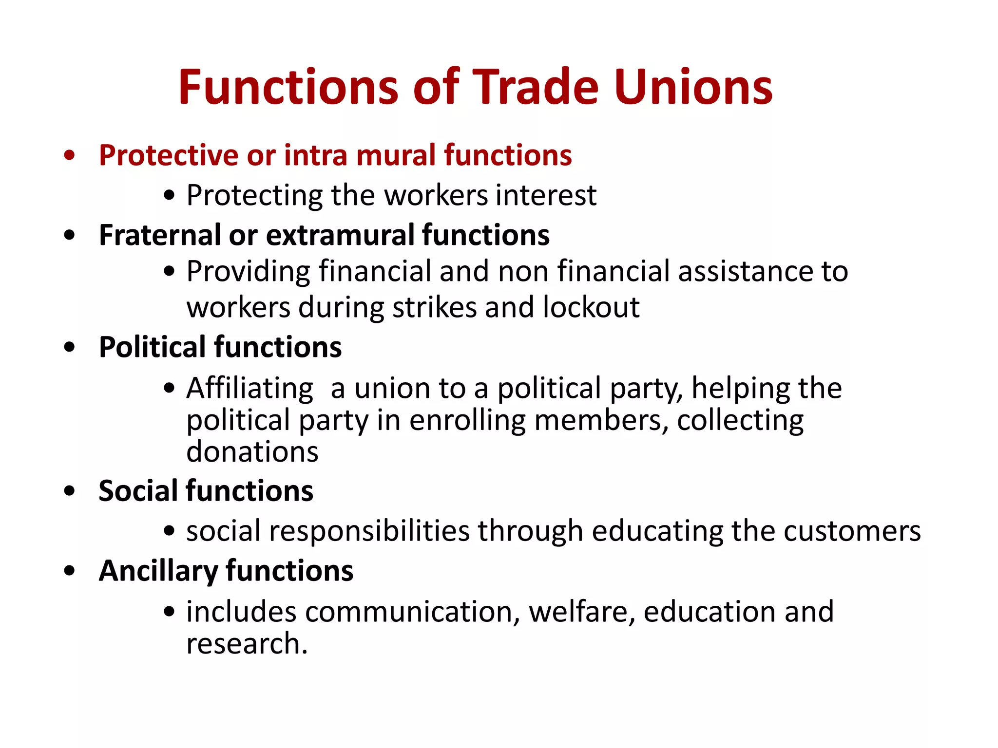 Functions of Trade Unions
• Protective or intra mural functions
• Protecting the workers interest
• Fraternal or extramural functions
• Providing financial and non financial assistance to
workers during strikes and lockout
• Political functions
• Affiliating a union to a political party, helping the
political party in enrolling members, collecting
donations
• Social functions
• social responsibilities through educating the customers
• Ancillary functions
• includes communication, welfare, education and
research.
 