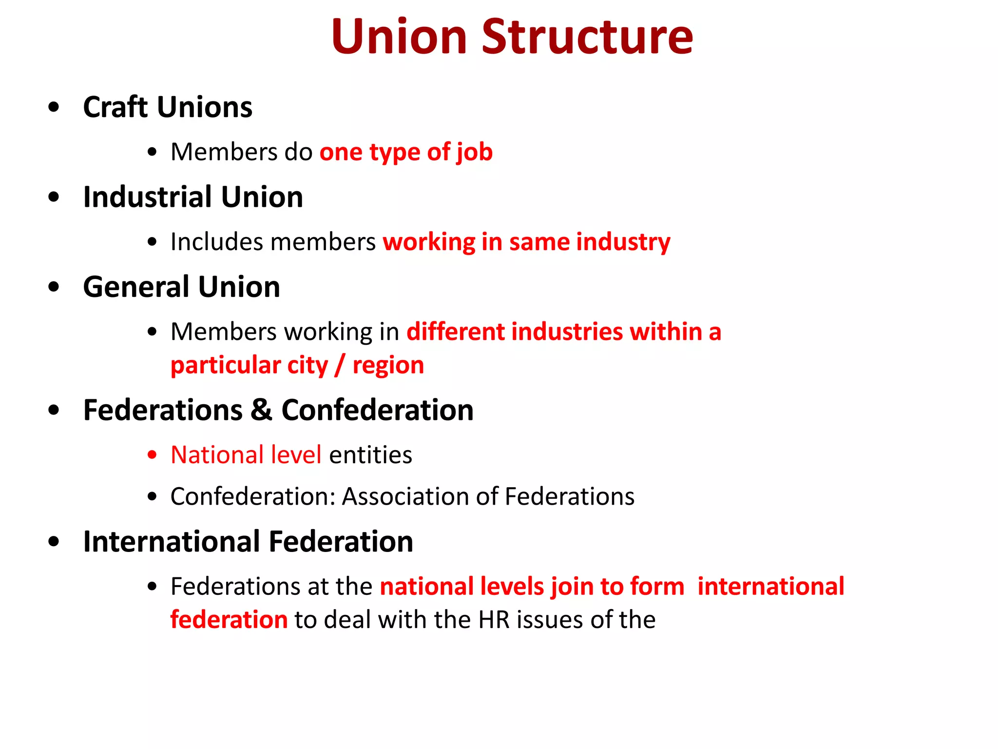 Union Structure
• Craft Unions
• Members do one type of job
• Industrial Union
• Includes members working in same industry
• General Union
• Members working in different industries within a
particular city / region
• Federations & Confederation
• National level entities
• Confederation: Association of Federations
• International Federation
• Federations at the national levels join to form international
federation to deal with the HR issues of the
 