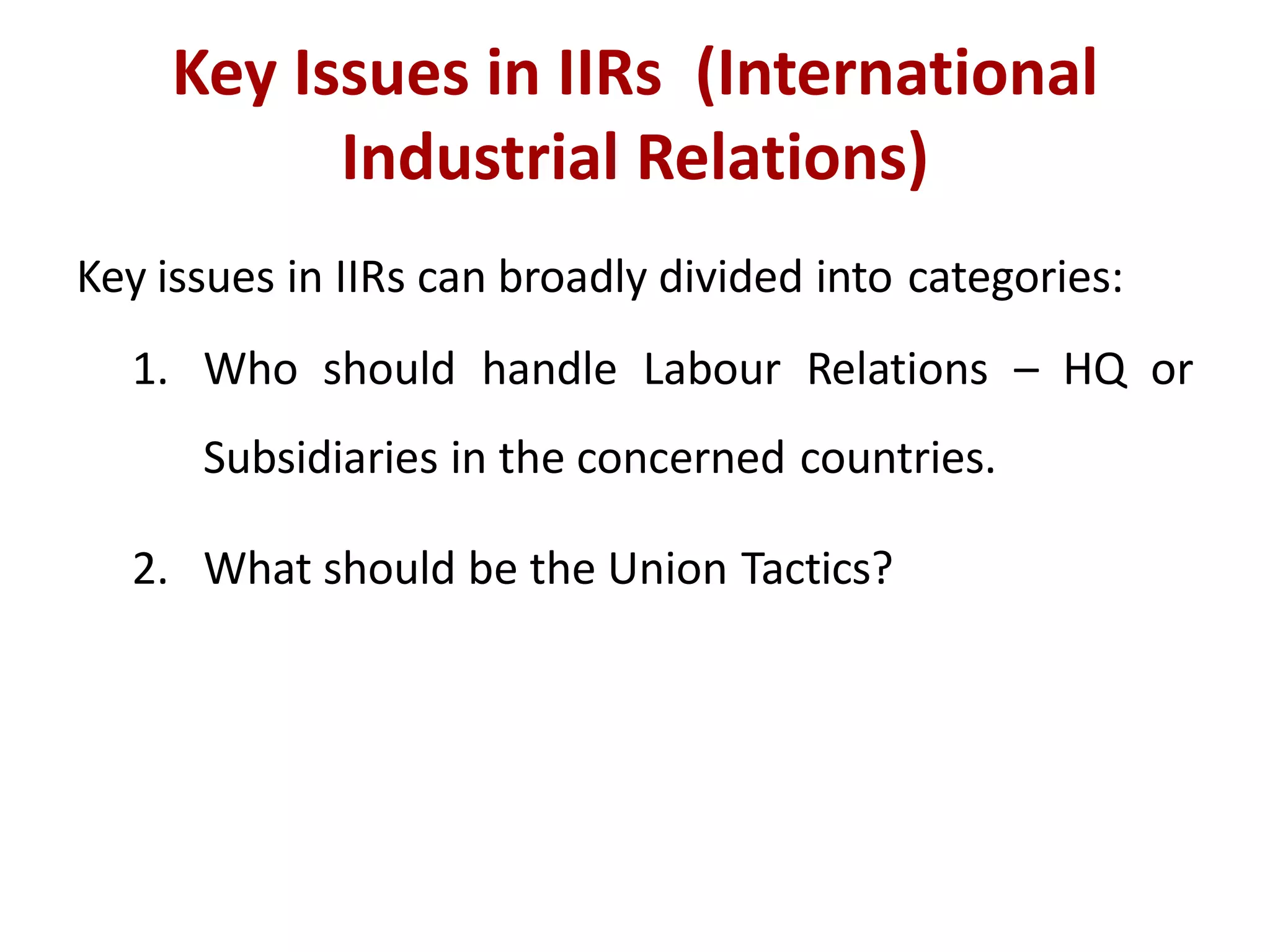 Key Issues in IIRs (International
Industrial Relations)
Key issues in IIRs can broadly divided into categories:
1. Who should handle Labour Relations – HQ or
Subsidiaries in the concerned countries.
2. What should be the Union Tactics?
 