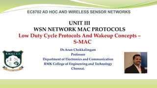 Dr.Arun Chokkalingam
Professor
Department of Electronics and Communication
RMK College of Engineering and Technology
Chennai.
UNIT III
WSN NETWORK MAC PROTOCOLS
Low Duty Cycle Protocols And Wakeup Concepts –
S-MAC
 