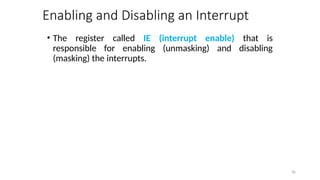 Enabling and Disabling an Interrupt
• The register called IE (interrupt enable) that is
responsible for enabling (unmasking) and disabling
(masking) the interrupts.
36
 