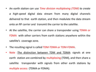 • An earth station can use Time division multiplexing (TDM) to create
a high-speed digital data stream from many digital channels
delivered to that earth station, and then modulate the data stream
onto an RF carrier and transmit the carrier to the satellite.
• At the satellite, the carrier can share a transponder using TDMA or
FDMA with other carriers from earth stations anywhere within the
satellite’s coverage zone.
• The resulting signal is called TDM-TDMA or TDM-FDMA.
• Note :The distinction between TDM and TDMA: signals at one
earth station are combined by multiplexing (TDM), and then share a
satellite transponder with signals from other earth stations by
multiple access (TDMA or FDMA).
 