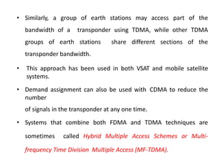 • Similarly, a group of earth stations may access part of the
bandwidth of a transponder using TDMA, while other TDMA
groups of earth stations share different sections of the
transponder bandwidth.
• This approach has been used in both VSAT and mobile satellite
systems.
• Demand assignment can also be used with CDMA to reduce the
number
of signals in the transponder at any one time.
• Systems that combine both FDMA and TDMA techniques are
sometimes called Hybrid Multiple Access Schemes or Multi-
frequency Time Division Multiple Access (MF-TDMA).
 