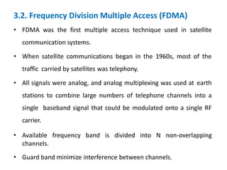 3.2. Frequency Division Multiple Access (FDMA)
• FDMA was the first multiple access technique used in satellite
communication systems.
• When satellite communications began in the 1960s, most of the
traffic carried by satellites was telephony.
• All signals were analog, and analog multiplexing was used at earth
stations to combine large numbers of telephone channels into a
single baseband signal that could be modulated onto a single RF
carrier.
• Available frequency band is divided into N non-overlapping
channels.
• Guard band minimize interference between channels.
 