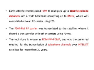 • Early satellite systems used FDM to multiplex up to 1800 telephone
channels into a wide baseband occupying up to 8MHz, which was
modulated onto an RF carrier using FM.
• The FDM-FM RF carrier was transmitted to the satellite, where it
shared a transponder with other carriers using FDMA.
• The technique is known as FDM-FM-FDMA, and was the preferred
method for the transmission of telephone channels over INTELSAT
satellites for more than 20 years.
 