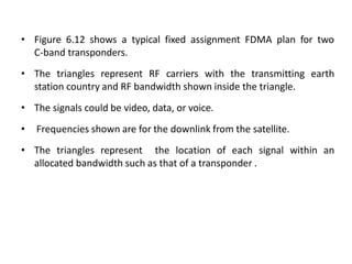 • Figure 6.12 shows a typical fixed assignment FDMA plan for two
C-band transponders.
• The triangles represent RF carriers with the transmitting earth
station country and RF bandwidth shown inside the triangle.
• The signals could be video, data, or voice.
• Frequencies shown are for the downlink from the satellite.
• The triangles represent the location of each signal within an
allocated bandwidth such as that of a transponder .
 