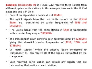 Example: Transponder #1 in Figure 6.12 receives three signals from
different uplink earth stations; in this example, two are in the United
Sates and one is in Chile.
• Each of the signals has a bandwidth of 10MHz.
• The uplink signals from the two earth stations in the United
States are transmitted on carrier frequencies of 5939 and
5951MHz.
• The uplink signal from the earth station in Chile is transmitted
with a carrier frequency of 5963MHz.
• The transponder down converts each received signal by 2225MHz
giving the downlink carrier frequencies of 3714, 3726, and
3738MHz.
• All earth stations within the antenna beam connected to
transponder #1 can receive all of the signals transmitted by the
transponder.
• Each receiving earth station can extract any signals that are
destined for that particular earth station.
 
