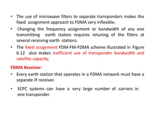 • The use of microwave filters to separate transponders makes the
fixed assignment approach to FDMA very inflexible.
• Changing the frequency assignment or bandwidth of any one
transmitting earth station requires retuning of the filters at
several receiving earth stations.
• The fixed assignment FDM-FM-FDMA scheme illustrated in Figure
6.12 also makes inefficient use of transponder bandwidth and
satellite capacity.
FDMA Receiver:
• Every earth station that operates in a FDMA network must have a
separate IF receiver.
• SCPC systems can have a very large number of carriers in
one transponder.
 