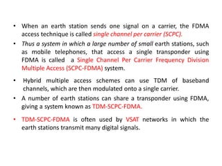 • When an earth station sends one signal on a carrier, the FDMA
access technique is called single channel per carrier (SCPC).
• Thus a system in which a large number of small earth stations, such
as mobile telephones, that access a single transponder using
FDMA is called a Single Channel Per Carrier Frequency Division
Multiple Access (SCPC-FDMA) system.
• Hybrid multiple access schemes can use TDM of baseband
channels, which are then modulated onto a single carrier.
• A number of earth stations can share a transponder using FDMA,
giving a system known as TDM-SCPC-FDMA.
• TDM-SCPC-FDMA is often used by VSAT networks in which the
earth stations transmit many digital signals.
 