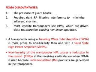FDMA DISADVANTAGES:
1. The presence of guard bands.
2. Requires right RF filtering interference to minimize
adjacent channel.
3. Most satellite transponders use HPAs, which are driven
close to saturation, causing non-linear operation.
• A transponder using a Traveling Wave Tube Amplifier (TWTA)
is more prone to non-linearity than one with a Solid State
High Power Amplifier (SSHPA).
• Non-linearity of the transponder HPA causes a reduction in
the overall (CNR)o at the receiving earth station when FDMA
is used because intermodulation (IM) products are generated
in the transponder.
 