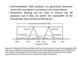 • Intermodulation (IM) products are generated whenever
more than one signal is carried by a non-linear device.
• Sometimes filtering can be used to remove the IM
products, but if they are within the bandwidth of the
transponder they cannot be filtered out.
 