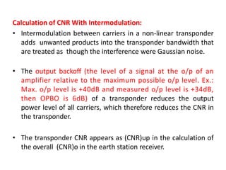 Calculation of CNR With Intermodulation:
• Intermodulation between carriers in a non-linear transponder
adds unwanted products into the transponder bandwidth that
are treated as though the interference were Gaussian noise.
• The output backoff (the level of a signal at the o/p of an
amplifier relative to the maximum possible o/p level. Ex.:
Max. o/p level is +40dB and measured o/p level is +34dB,
then OPBO is 6dB) of a transponder reduces the output
power level of all carriers, which therefore reduces the CNR in
the transponder.
• The transponder CNR appears as (CNR)up in the calculation of
the overall (CNR)o in the earth station receiver.
 