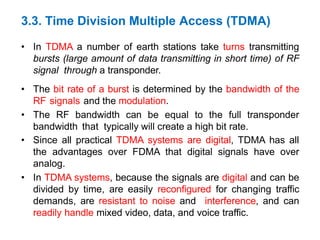 • In TDMA a number of earth stations take turns transmitting
bursts (large amount of data transmitting in short time) of RF
signal through a transponder.
• The bit rate of a burst is determined by the bandwidth of the
RF signals and the modulation.
• The RF bandwidth can be equal to the full transponder
bandwidth that typically will create a high bit rate.
• Since all practical TDMA systems are digital, TDMA has all
the advantages over FDMA that digital signals have over
analog.
• In TDMA systems, because the signals are digital and can be
divided by time, are easily reconfigured for changing traffic
demands, are resistant to noise and interference, and can
readily handle mixed video, data, and voice traffic.
3.3. Time Division Multiple Access (TDMA)
 