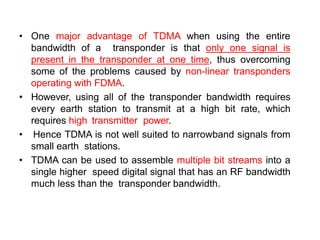• One major advantage of TDMA when using the entire
bandwidth of a transponder is that only one signal is
present in the transponder at one time, thus overcoming
some of the problems caused by non-linear transponders
operating with FDMA.
• However, using all of the transponder bandwidth requires
every earth station to transmit at a high bit rate, which
requires high transmitter power.
• Hence TDMA is not well suited to narrowband signals from
small earth stations.
• TDMA can be used to assemble multiple bit streams into a
single higher speed digital signal that has an RF bandwidth
much less than the transponder bandwidth.
 