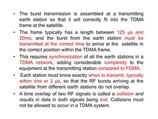• The burst transmission is assembled at a transmitting
earth station so that it will correctly fit into the TDMA
frame at the satellite.
• The frame typically has a length between 125 μs and
20ms, and the burst from the earth station must be
transmitted at the correct time to arrive at the satellite in
the correct position within the TDMA frame.
• This requires synchronization of all the earth stations in a
TDMA network, adding considerable complexity to the
equipment at the transmitting station compared to FDMA.
• Each station must know exactly when to transmit, typically
within one or 2 μs, so that the RF bursts arriving at the
satellite from different earth stations do not overlap.
• A time overlap of two RF signals is called a collision and
results in data in both signals being lost. Collisions must
not be allowed to occur in a TDMA system.
 