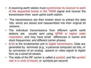 • A receiving earth station must synchronize its receiver to each
of the sequential bursts in the TDMA signal and recover the
transmission from each uplink earth station.
• The transmissions are then broken down to extract the data
bits, which are stored and reassembled into their original bit
streams.
• The individual transmissions from different uplink earth
stations are usually sent using QPSK or higher order
modulation, and may have small differences in carrier and
clock frequencies, and different carrier phases.
• A bit is the fundamental unit in digital transmission. Data are
generated by terminals (e.g., a personal computer) as bits, or
by conversion of an analog speech or video signal to digital
form as a serial bit stream.
• The state of the RF carrier is called a symbol, and the symbol
rate is in units of bauds, or symbols per second.
 