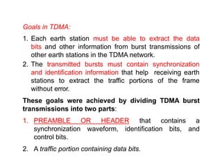 Goals in TDMA:
1. Each earth station must be able to extract the data
bits and other information from burst transmissions of
other earth stations in the TDMA network.
2. The transmitted bursts must contain synchronization
and identification information that help receiving earth
stations to extract the traffic portions of the frame
without error.
These goals were achieved by dividing TDMA burst
transmissions into two parts:
1. PREAMBLE OR HEADER that contains a
synchronization waveform, identification bits, and
control bits.
2. A traffic portion containing data bits.
 
