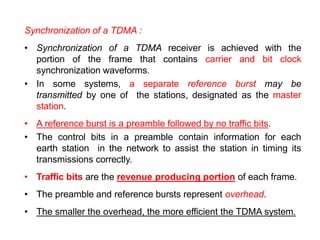 Synchronization of a TDMA :
• Synchronization of a TDMA receiver is achieved with the
portion of the frame that contains carrier and bit clock
synchronization waveforms.
• In some systems, a separate reference burst may be
transmitted by one of the stations, designated as the master
station.
• A reference burst is a preamble followed by no traffic bits.
• The control bits in a preamble contain information for each
earth station in the network to assist the station in timing its
transmissions correctly.
• Traffic bits are the revenue producing portion of each frame.
• The preamble and reference bursts represent overhead.
• The smaller the overhead, the more efficient the TDMA system.
 