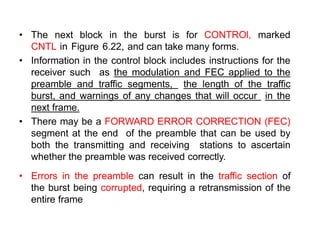 • The next block in the burst is for CONTROl, marked
CNTL in Figure 6.22, and can take many forms.
• Information in the control block includes instructions for the
receiver such as the modulation and FEC applied to the
preamble and traffic segments, the length of the traffic
burst, and warnings of any changes that will occur in the
next frame.
• There may be a FORWARD ERROR CORRECTION (FEC)
segment at the end of the preamble that can be used by
both the transmitting and receiving stations to ascertain
whether the preamble was received correctly.
• Errors in the preamble can result in the traffic section of
the burst being corrupted, requiring a retransmission of the
entire frame
 