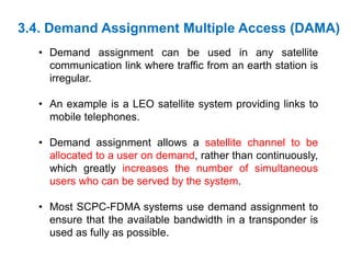 3.4. Demand Assignment Multiple Access (DAMA)
• Demand assignment can be used in any satellite
communication link where traffic from an earth station is
irregular.
• An example is a LEO satellite system providing links to
mobile telephones.
• Demand assignment allows a satellite channel to be
allocated to a user on demand, rather than continuously,
which greatly increases the number of simultaneous
users who can be served by the system.
• Most SCPC-FDMA systems use demand assignment to
ensure that the available bandwidth in a transponder is
used as fully as possible.
 