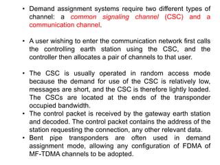 • Demand assignment systems require two different types of
channel: a common signaling channel (CSC) and a
communication channel.
• A user wishing to enter the communication network first calls
the controlling earth station using the CSC, and the
controller then allocates a pair of channels to that user.
• The CSC is usually operated in random access mode
because the demand for use of the CSC is relatively low,
messages are short, and the CSC is therefore lightly loaded.
The CSCs are located at the ends of the transponder
occupied bandwidth.
• The control packet is received by the gateway earth station
and decoded. The control packet contains the address of the
station requesting the connection, any other relevant data.
• Bent pipe transponders are often used in demand
assignment mode, allowing any configuration of FDMA of
MF-TDMA channels to be adopted.
 