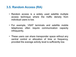 3.5. Random Access (RA)
• Random access is a widely used satellite multiple
access technique where the traffic density from
individual users is low.
• For example, VSAT terminals and satellite mobile
telephones often require communication capacity
infrequently.
• These users can share transponder space without any
central control or allocation of time or frequency,
provided the average activity level is sufficiently low.
 