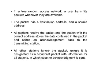• In a true random access network, a user transmits
packets whenever they are available.
• The packet has a destination address, and a source
address.
• All stations receive the packet and the station with the
correct address stores the data contained in the packet
and sends an acknowledgement back to the
transmitting station.
• All other stations ignore the packet, unless it is
designated as a broadcast packet with information for
all stations, in which case no acknowledgment is sent.
 