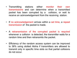 • Transmitting stations either monitor their own
transmissions and can determine when a transmitted
packet has been corrupted by a collision, or wait to
receive an acknowledgement from the receiving station.
• If no acknowledgement arrives within a set time, a repeat
transmission of the packet is made.
• A retransmission of the corrupted packet is required
whenever a collision is detected; the transmitter waits for a
random time and then retransmits the packet.
• Efficiency of the random access system can be improved
to 36% using slotted Aloha if transmitters are allowed to
transmit only in specific time slots so that partial collisions
do not occur.
 