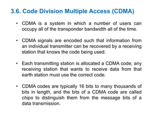 3.6. Code Division Multiple Access (CDMA)
• CDMA is a system in which a number of users can
occupy all of the transponder bandwidth all of the time.
• CDMA signals are encoded such that information from
an individual transmitter can be recovered by a receiving
station that knows the code being used.
• Each transmitting station is allocated a CDMA code; any
receiving station that wants to receive data from that
earth station must use the correct code.
• CDMA codes are typically 16 bits to many thousands of
bits in length, and the bits of a CDMA code are called
chips to distinguish them from the message bits of a
data transmission.
 
