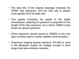• The data bits of the original message modulate the
CDMA chip sequence, and the chip rate is always
much greater than the data rate.
• This greatly increases the speed of the digital
transmission, widening its spectrum in proportion to the
length of the chip sequence. As a result, CDMA is also
known as spread spectrum.
• Direct sequence spread spectrum (DSSS) is the only
type currently used in civilian satellite communication;
• Frequency hopping spread spectrum (FH-SS) is used
in the Bluetooth system for multiple access in short
range local area wireless networks.
 