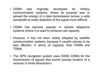 • CDMA was originally developed for military
communication systems, where its purpose was to
spread the energy of a data transmission across a wide
bandwidth to make detection of the signal more difficult.
• CDMA has become popular in cellular telephone
systems where it is used to enhance cell capacity.
• However, it has not been widely adopted by satellite
communication systems because it usually proves to be
less efficient, in terms of capacity, than FDMA and
TDMA.
• The GPS navigation system uses DSSS CDMA for the
transmission of signals that permit precise location of a
receiver in three dimensions.
 