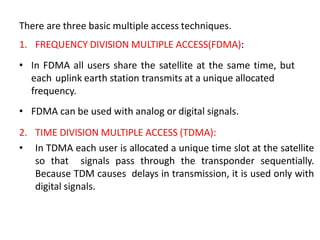 There are three basic multiple access techniques.
1. FREQUENCY DIVISION MULTIPLE ACCESS(FDMA):
• In FDMA all users share the satellite at the same time, but
each uplink earth station transmits at a unique allocated
frequency.
• FDMA can be used with analog or digital signals.
2. TIME DIVISION MULTIPLE ACCESS (TDMA):
• In TDMA each user is allocated a unique time slot at the satellite
so that signals pass through the transponder sequentially.
Because TDM causes delays in transmission, it is used only with
digital signals.
 