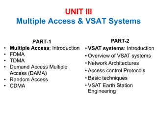 UNIT III
Multiple Access & VSAT Systems
PART-1
• Multiple Access: Introduction
• FDMA
• TDMA
• Demand Access Multiple
Access (DAMA)
• Random Access
• CDMA
PART-2
• VSAT systems: Introduction
• Overview of VSAT systems
• Network Architectures
• Access control Protocols
• Basic techniques
• VSAT Earth Station
Engineering
 