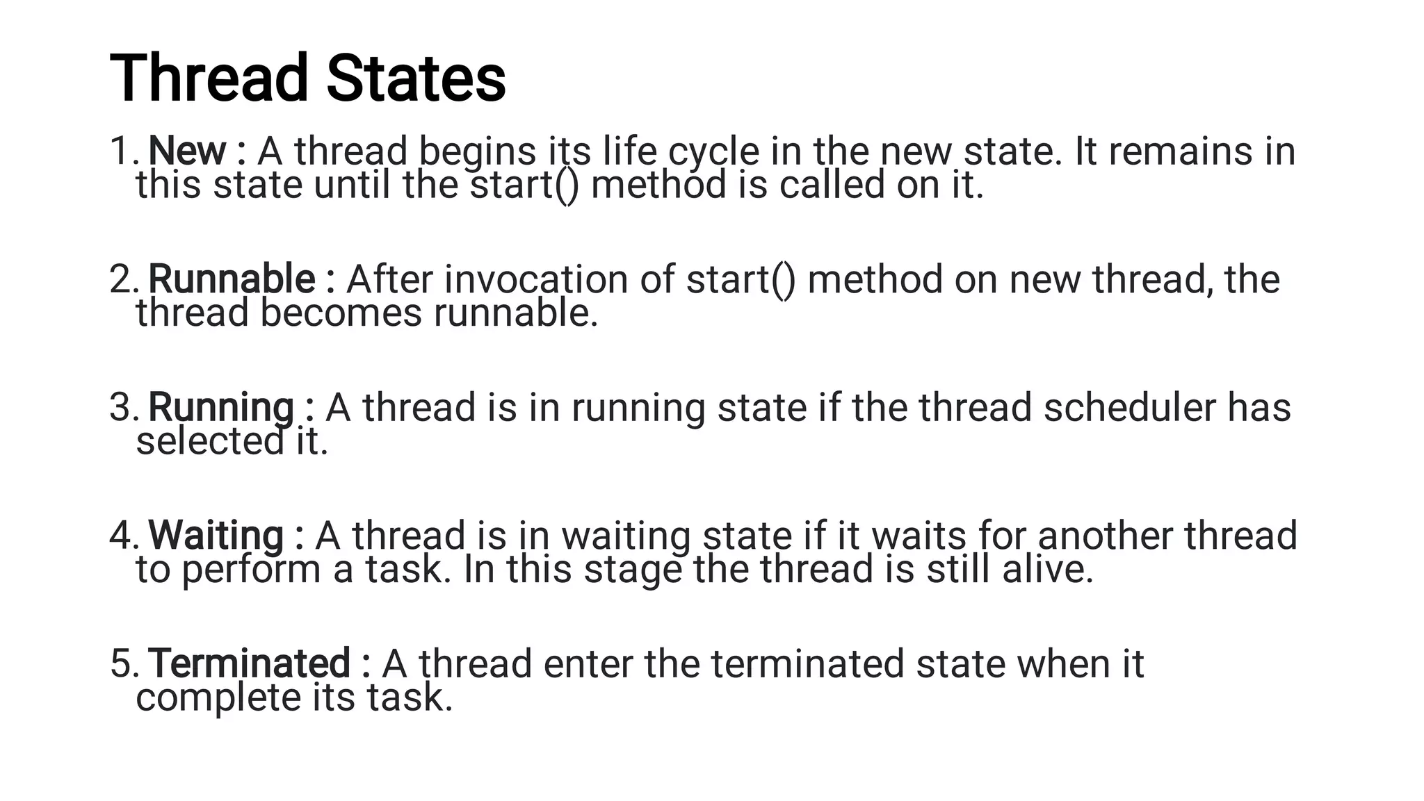 Thread States
1.
2.
3.
4.
5.
New : A thread begins its life cycle in the new state. It remains in
this state until the start() method is called on it.
Runnable : After invocation of start() method on new thread, the
thread becomes runnable.
Running : A thread is in running state if the thread scheduler has
selected it.
Waiting : A thread is in waiting state if it waits for another thread
to perform a task. In this stage the thread is still alive.
Terminated : A thread enter the terminated state when it
complete its task.
 