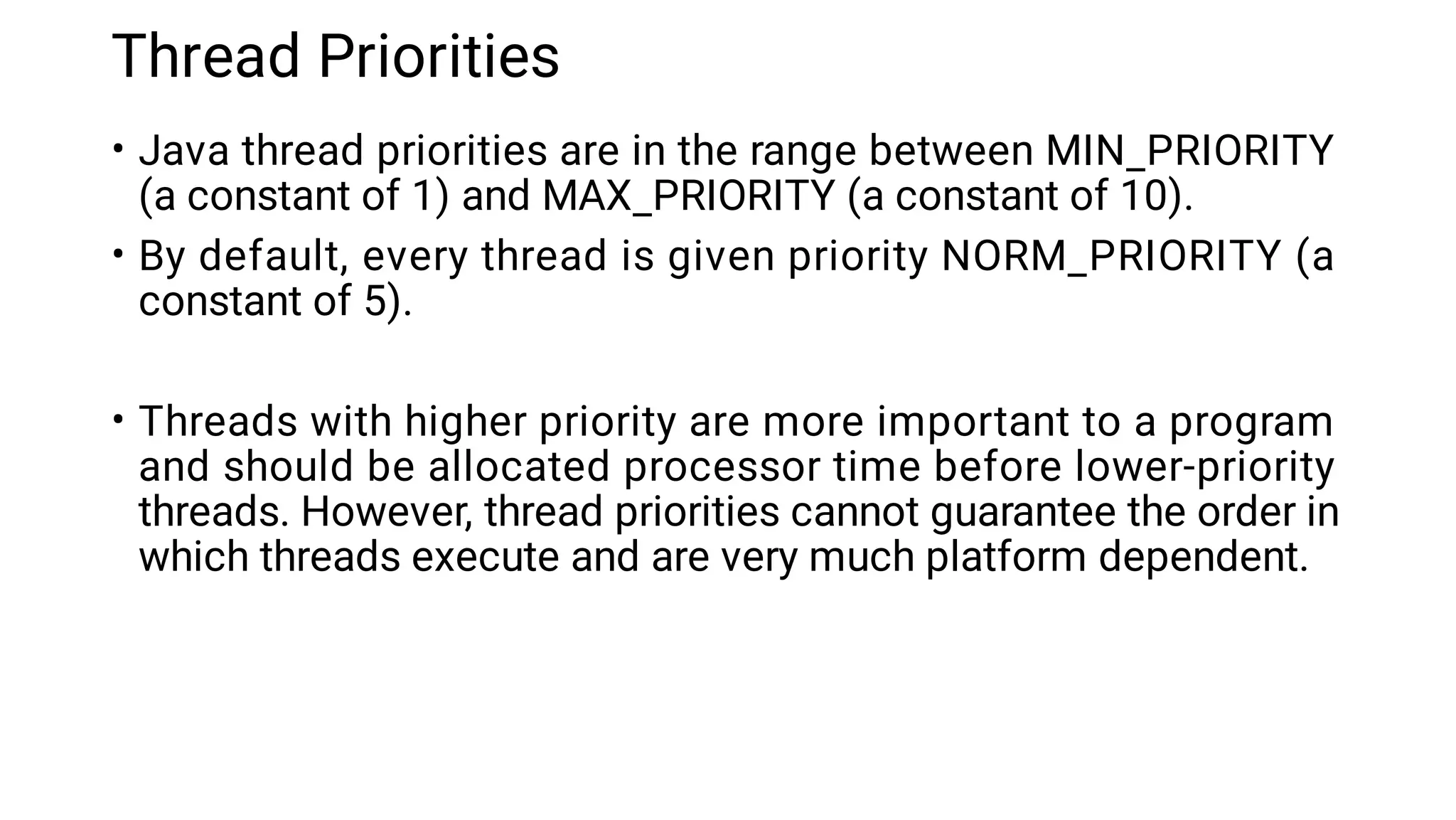 Thread Priorities
•
•
•
Java thread priorities are in the range between MIN_PRIORITY
(a constant of 1) and MAX_PRIORITY (a constant of 10).
By default, every thread is given priority NORM_PRIORITY (a
constant of 5).
Threads with higher priority are more important to a program
and should be allocated processor time before lower-priority
threads. However, thread priorities cannot guarantee the order in
which threads execute and are very much platform dependent.
 