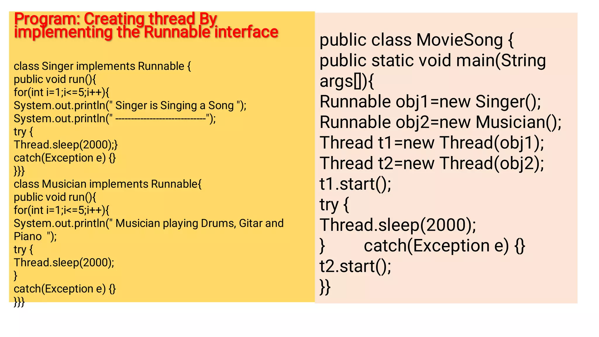 Program: Creating thread By
implementing the Runnable interface
Program: Creating thread By
implementing the Runnable interface
class Singer implements Runnable {
public void run(){
for(int i=1;i=5;i++){
System.out.println( Singer is Singing a Song );
System.out.println( -----------------------------);
try {
Thread.sleep(2000);}
catch(Exception e) {}
}}}
class Musician implements Runnable{
public void run(){
for(int i=1;i=5;i++){
System.out.println( Musician playing Drums, Gitar and
Piano );
try {
Thread.sleep(2000);
}
catch(Exception e) {}
}}}
public class MovieSong {
public static void main(String
args[]){
Runnable obj1=new Singer();
Runnable obj2=new Musician();
Thread t1=new Thread(obj1);
Thread t2=new Thread(obj2);
t1.start();
try {
Thread.sleep(2000);
} catch(Exception e) {}
t2.start();
}}
 