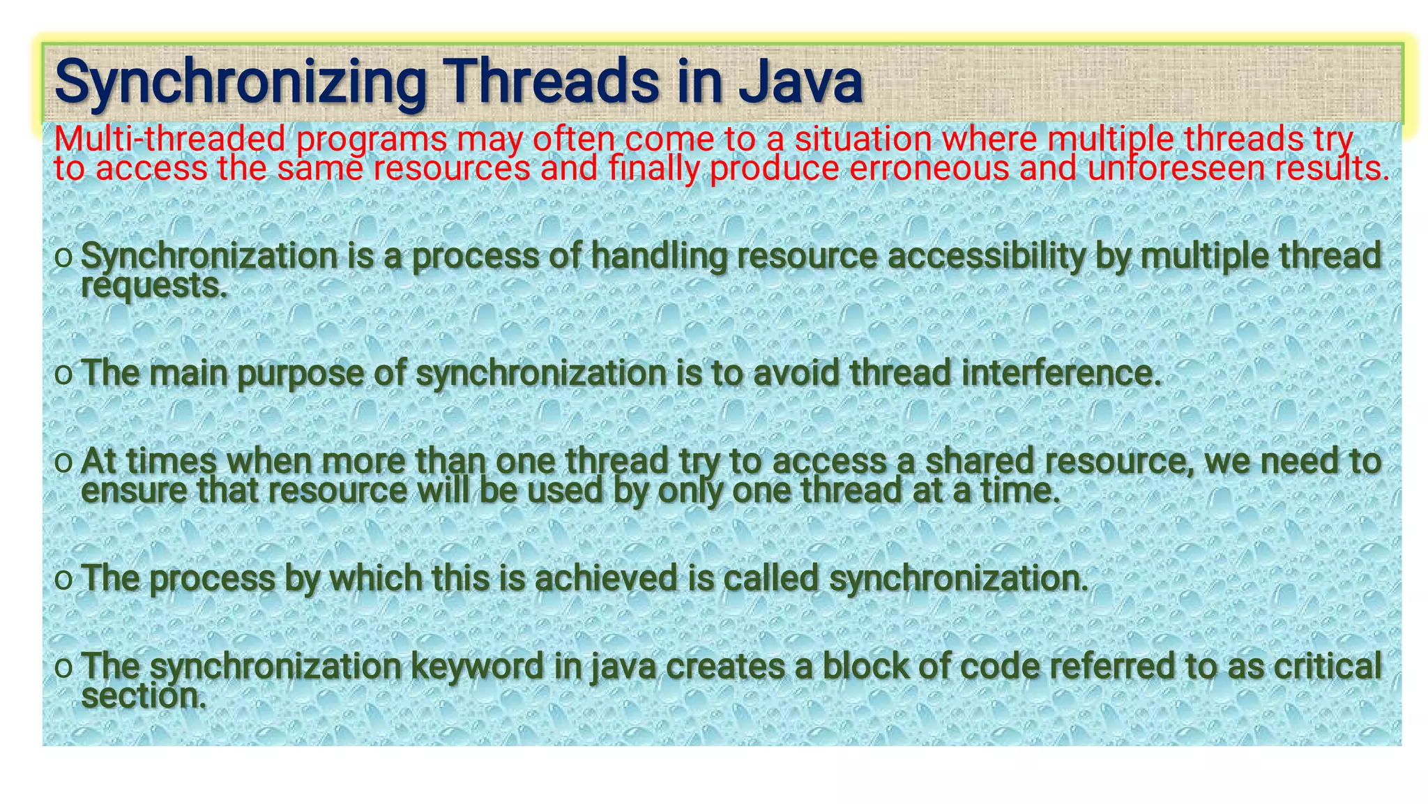 Synchronizing Threads in Java
Synchronizing Threads in Java
o
o
o
o
o
Multi-threaded programs may often come to a situation where multiple threads try
to access the same resources and ﬁnally produce erroneous and unforeseen results.
Synchronization is a process of handling resource accessibility by multiple thread
requests.
Synchronization is a process of handling resource accessibility by multiple thread
requests.
The main purpose of synchronization is to avoid thread interference.
The main purpose of synchronization is to avoid thread interference.
At times when more than one thread try to access a shared resource, we need to
ensure that resource will be used by only one thread at a time.
At times when more than one thread try to access a shared resource, we need to
ensure that resource will be used by only one thread at a time.
The process by which this is achieved is called synchronization.
The process by which this is achieved is called synchronization.
The synchronization keyword in java creates a block of code referred to as critical
section.
The synchronization keyword in java creates a block of code referred to as critical
section.
 