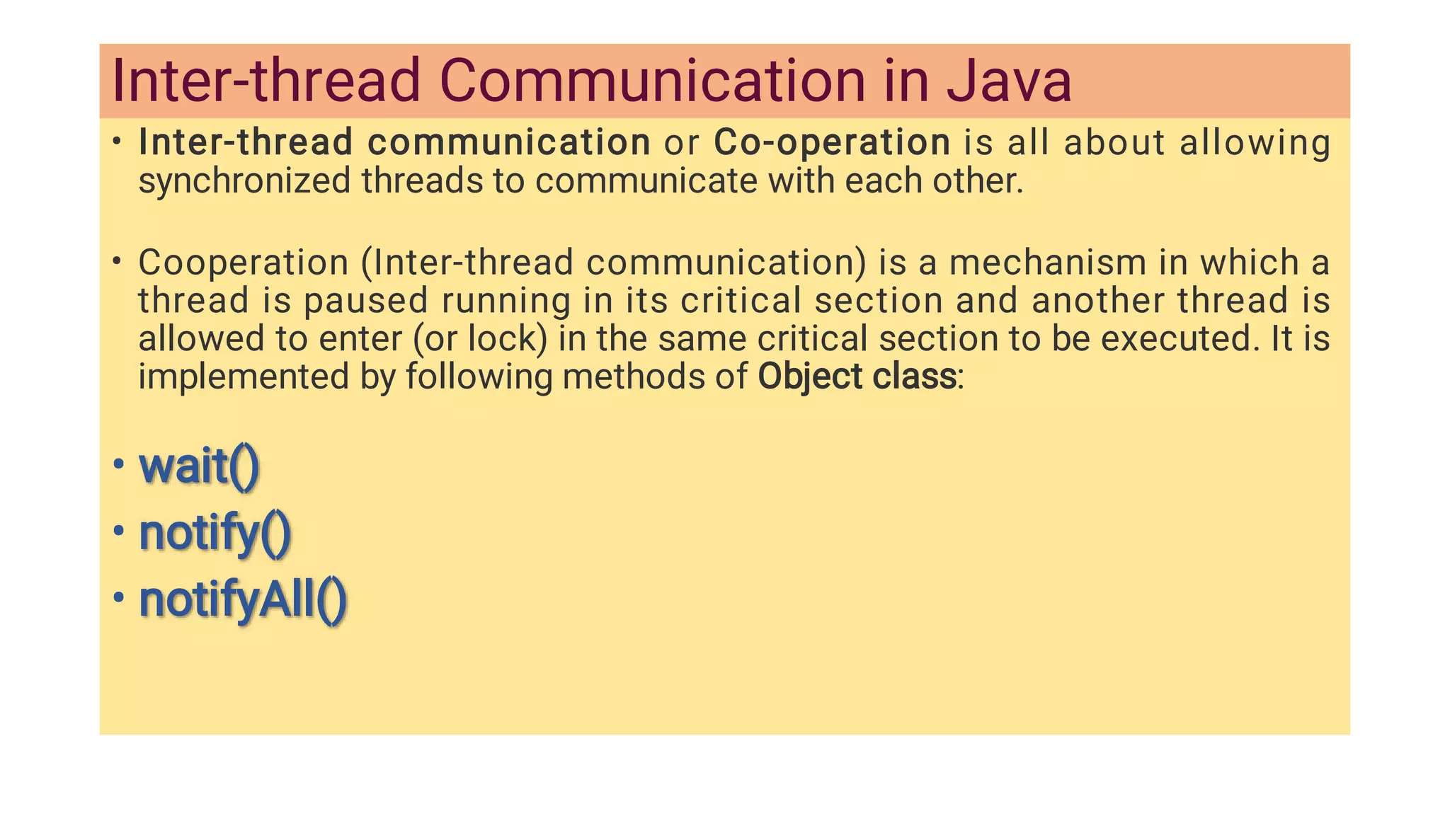 Inter-thread Communication in Java
•
•
•
•
•
Inter-thread communication or Co-operation is all about allowing
synchronized threads to communicate with each other.
Cooperation (Inter-thread communication) is a mechanism in which a
thread is paused running in its critical section and another thread is
allowed to enter (or lock) in the same critical section to be executed. It is
implemented by following methods of Object class:
wait()
wait()
notify()
notify()
notifyAll()
notifyAll()
 