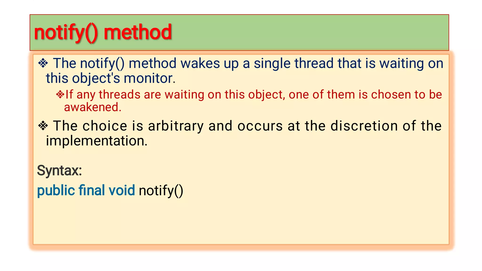 notify() method

notify() method




The notify() method wakes up a single thread that is waiting on
this object's monitor.
If any threads are waiting on this object, one of them is chosen to be
awakened.
The choice is arbitrary and occurs at the discretion of the
implementation.
Syntax:
public ﬁnal void notify()
 