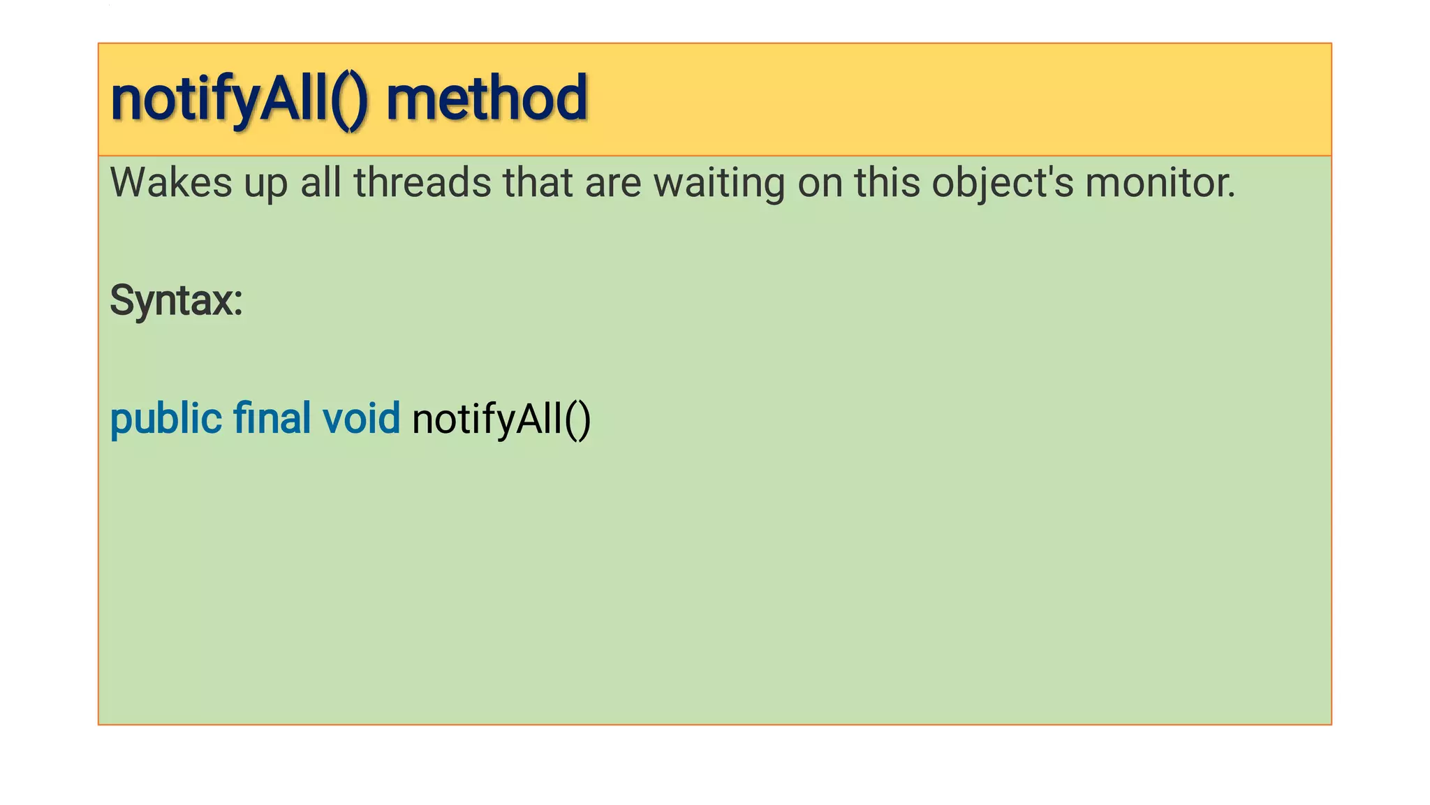 notifyAll() method

notifyAll() method

Wakes up all threads that are waiting on this object's monitor.
Syntax:
public ﬁnal void notifyAll()
 