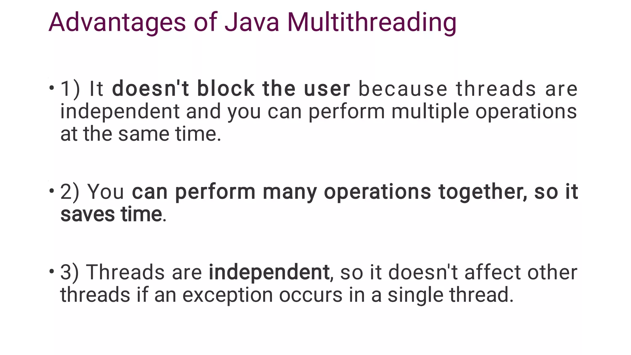 Advantages of Java Multithreading
•
•
•
1) It doesn't block the user because threads are
independent and you can perform multiple operations
at the same time.
2) You can perform many operations together, so it
saves time.
3) Threads are independent, so it doesn't affect other
threads if an exception occurs in a single thread.
 