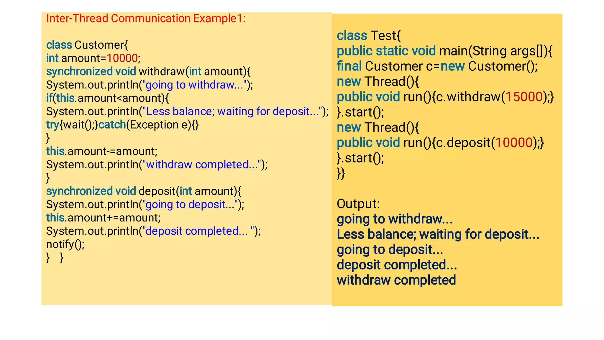Inter-Thread Communication Example1:
class Customer{
int amount=10000;
synchronized void withdraw(int amount){
System.out.println(going to withdraw...);
if(this.amountamount){
System.out.println(Less balance; waiting for deposit...);
try{wait();}catch(Exception e){}
}
this.amount-=amount;
System.out.println(withdraw completed...);
}
synchronized void deposit(int amount){
System.out.println(going to deposit...);
this.amount+=amount;
System.out.println(deposit completed... );
notify();
} }
class Test{
public static void main(String args[]){
ﬁnal Customer c=new Customer();
new Thread(){
public void run(){c.withdraw(15000);}
}.start();
new Thread(){
public void run(){c.deposit(10000);}
}.start();
}}
Output:
going to withdraw...
Less balance; waiting for deposit...
going to deposit...
deposit completed...
withdraw completed
 