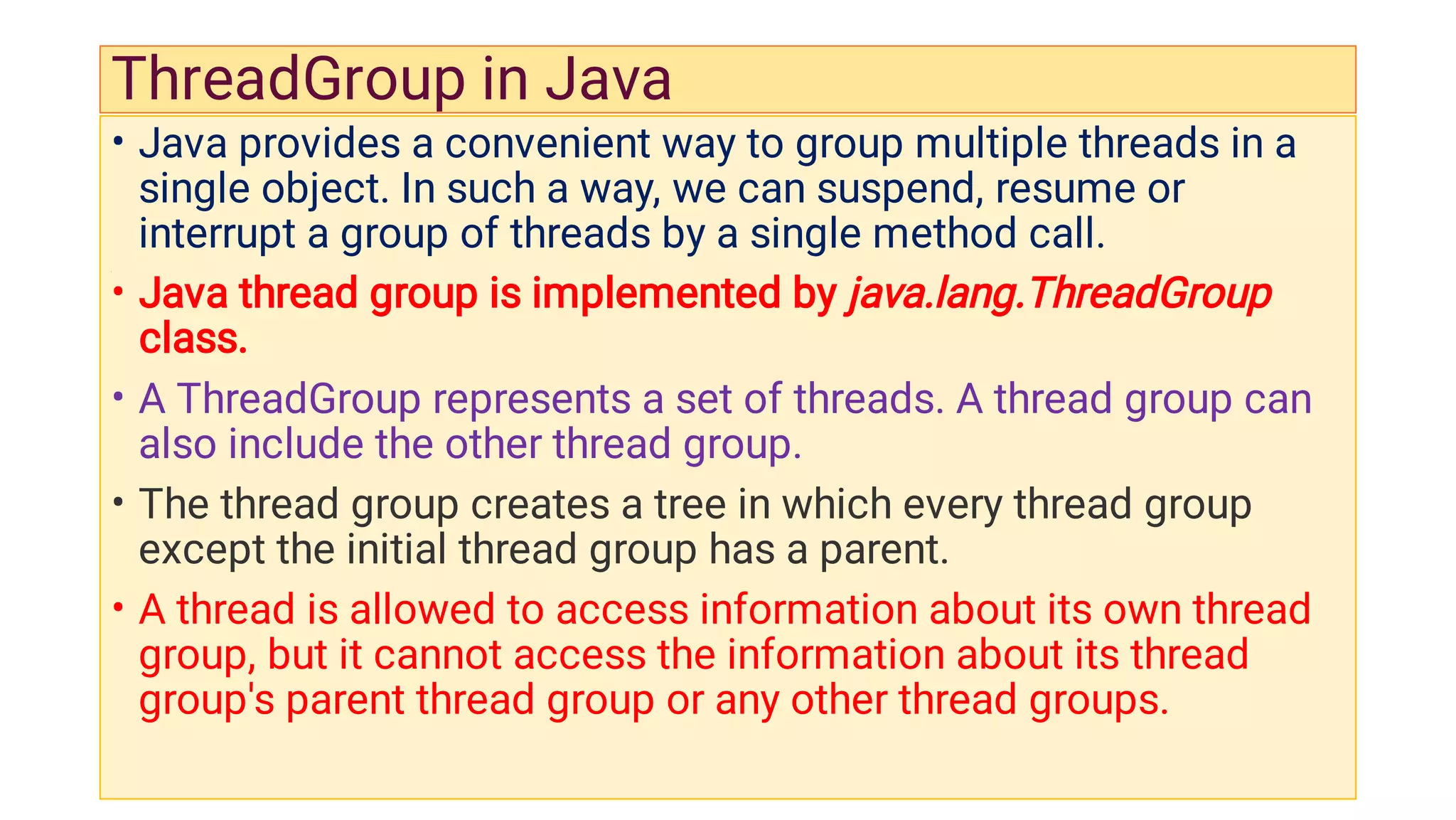 ThreadGroup in Java
•
•
•
•
•
Java provides a convenient way to group multiple threads in a
single object. In such a way, we can suspend, resume or
interrupt a group of threads by a single method call.
Java thread group is implemented by java.lang.ThreadGroup
class.
A ThreadGroup represents a set of threads. A thread group can
also include the other thread group.
The thread group creates a tree in which every thread group
except the initial thread group has a parent.
A thread is allowed to access information about its own thread
group, but it cannot access the information about its thread
group's parent thread group or any other thread groups.
 