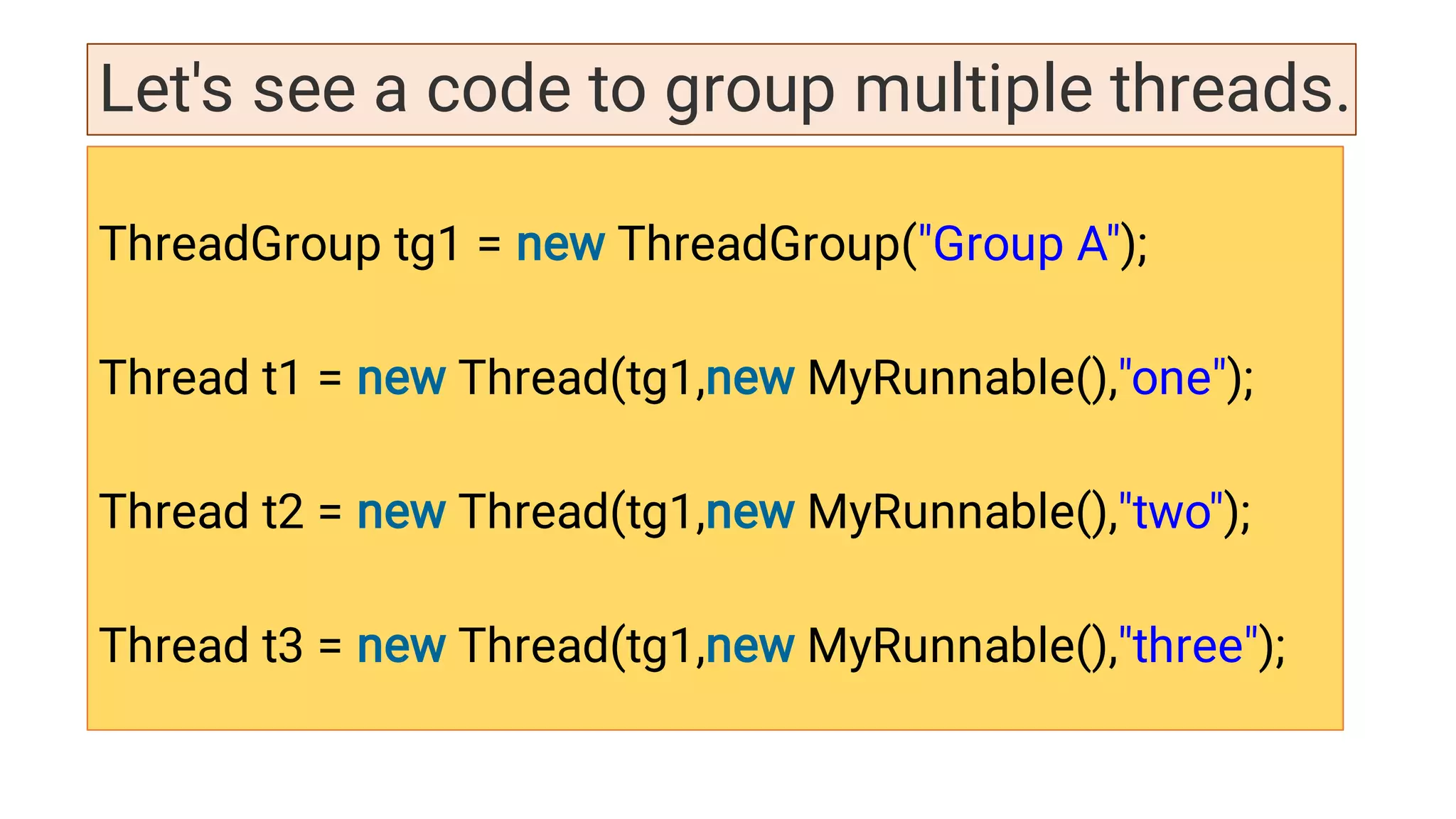 Let's see a code to group multiple threads.
ThreadGroup tg1 = new ThreadGroup(Group A);
Thread t1 = new Thread(tg1,new MyRunnable(),one);
Thread t2 = new Thread(tg1,new MyRunnable(),two);
Thread t3 = new Thread(tg1,new MyRunnable(),three);
 
