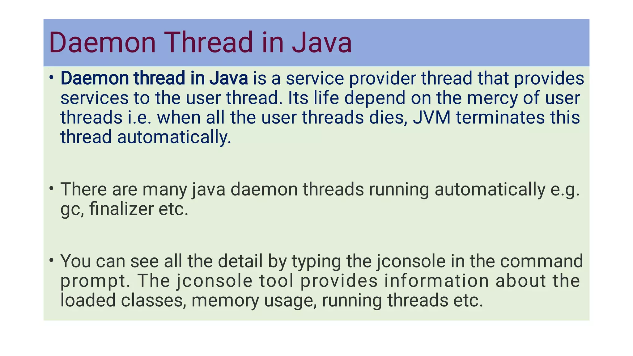 Daemon Thread in Java
•
•
•
Daemon thread in Java is a service provider thread that provides
services to the user thread. Its life depend on the mercy of user
threads i.e. when all the user threads dies, JVM terminates this
thread automatically.
There are many java daemon threads running automatically e.g.
gc, ﬁnalizer etc.
You can see all the detail by typing the jconsole in the command
prompt. The jconsole tool provides information about the
loaded classes, memory usage, running threads etc.
 