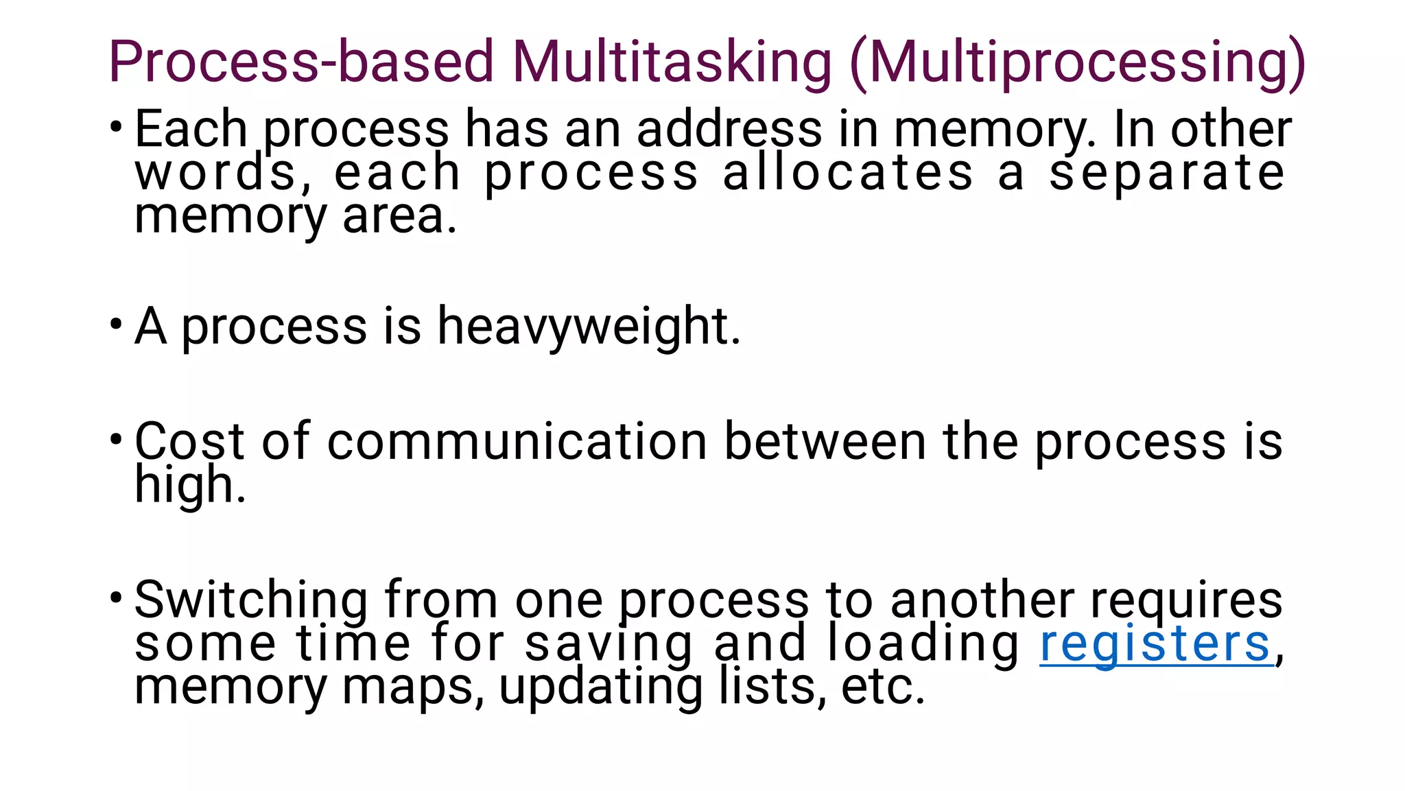 Process-based Multitasking (Multiprocessing)
•
•
•
•
Each process has an address in memory. In other
words, each process allocates a separate
memory area.
A process is heavyweight.
Cost of communication between the process is
high.
Switching from one process to another requires
some time for saving and loading registers,
memory maps, updating lists, etc.
 