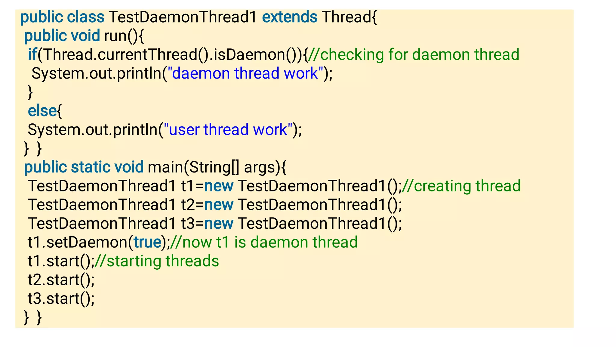 public class TestDaemonThread1 extends Thread{
public void run(){
if(Thread.currentThread().isDaemon()){//checking for daemon thread
System.out.println(daemon thread work);
}
else{
System.out.println(user thread work);
} }
public static void main(String[] args){
TestDaemonThread1 t1=new TestDaemonThread1();//creating thread
TestDaemonThread1 t2=new TestDaemonThread1();
TestDaemonThread1 t3=new TestDaemonThread1();
t1.setDaemon(true);//now t1 is daemon thread
t1.start();//starting threads
t2.start();
t3.start();
} }
 